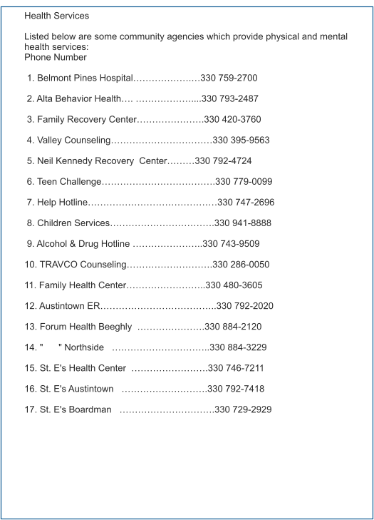 Health Services  Listed below are some community agencies which provide physical and mental health services: Phone Number   1. Belmont Pines Hospital……………….…330 759-2700   2. Alta Behavior Health…. ………………....330 793-2487   3. Family Recovery Center………………….330 420-3760   4. Valley Counseling……………………………330 395-9563   5. Neil Kennedy Recovery  Center………330 792-4724       6. Teen Challenge……………………………….330 779-0099   7. Help Hotline……………………………………330 747-2696       8. Children Services…………………………….330 941-8888                9. Alcohol & Drug Hotline …………………..330 743-9509        10. TRAVCO Counseling……………………….330 286-0050  11. Family Health Center……………………..330 480-3605  12. Austintown ER………………………………..330 792-2020  13. Forum Health Beeghly  ………………….330 884-2120  14. "      " Northside   …………………………..330 884-3229  15. St. E's Health Center  …………………….330 746-7211  16. St. E's Austintown   ……………………….330 792-7418  17. St. E's Boardman   ………………………….330 729-2929