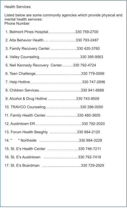 Health Services  Listed below are some community agencies which provide physical and mental health services: Phone Number   1. Belmont Pines Hospital……………….…330 759-2700   2. Alta Behavior Health…. ………………....330 793-2487   3. Family Recovery Center………………….330 420-3760   4. Valley Counseling……………………………330 395-9563   5. Neil Kennedy Recovery  Center………330 792-4724       6. Teen Challenge……………………………….330 779-0099   7. Help Hotline……………………………………330 747-2696       8. Children Services…………………………….330 941-8888                9. Alcohol & Drug Hotline …………………..330 743-9509        10. TRAVCO Counseling……………………….330 286-0050  11. Family Health Center……………………..330 480-3605  12. Austintown ER………………………………..330 792-2020  13. Forum Health Beeghly  ………………….330 884-2120  14. "      " Northside   …………………………..330 884-3229  15. St. E's Health Center  …………………….330 746-7211  16. St. E's Austintown   ……………………….330 792-7418  17. St. E's Boardman   ………………………….330 729-2929