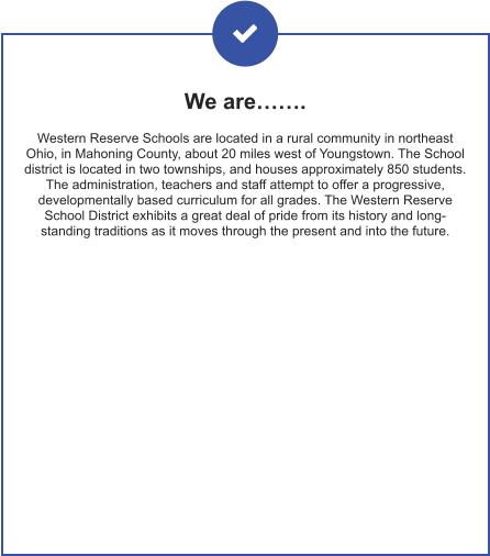 We are……. Western Reserve Schools are located in a rural community in northeast Ohio, in Mahoning County, about 20 miles west of Youngstown. The School district is located in two townships, and houses approximately 850 students. The administration, teachers and staff attempt to offer a progressive, developmentally based curriculum for all grades. The Western Reserve School District exhibits a great deal of pride from its history and long-standing traditions as it moves through the present and into the future.