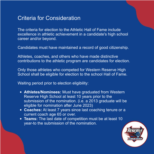 Criteria for Consideration   The criteria for election to the Athletic Hall of Fame include excellence in athletic achievement in a candidate's high school career and/or beyond.   Candidates must have maintained a record of good citizenship.   Athletes, coaches, and others who have made distinctive contributions to the athletic program are candidates for election.   Only those athletes who competed for Western Reserve High School shall be eligible for election to the school Hall of Fame.   Waiting period prior to election eligibility:   •	Athletes/Nominees: Must have graduated from Western Reserve High School at least 10 years prior to the submission of the nomination. (i.e. a 2013 graduate will be eligible for nomination after June 2023)  •	Coaches: At least 7 years since last coaching tenure or a current coach age 65 or over.  •	Teams: The last date of competition must be at least 10 year-to the submission of the nomination.