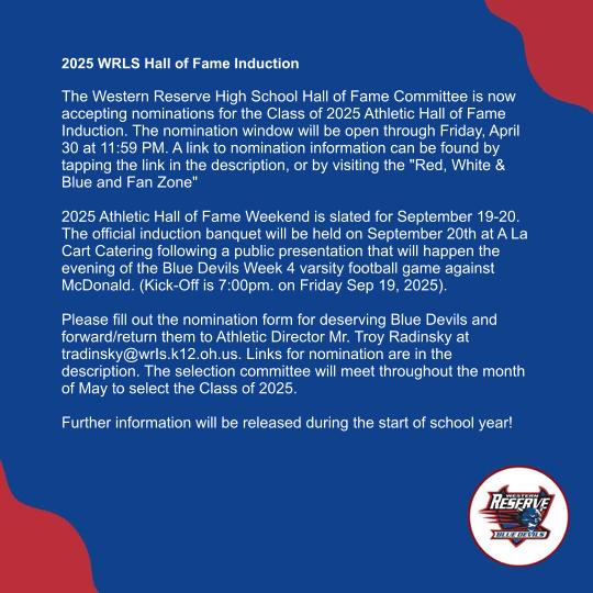 2025 WRLS Hall of Fame Induction   The Western Reserve High School Hall of Fame Committee is now accepting nominations for the Class of 2025 Athletic Hall of Fame Induction. The nomination window will be open through Friday, April 30 at 11:59 PM. A link to nomination information can be found by tapping the link in the description, or by visiting the "Red, White & Blue and Fan Zone"   2025 Athletic Hall of Fame Weekend is slated for September 19-20. The official induction banquet will be held on September 20th at A La Cart Catering following a public presentation that will happen the evening of the Blue Devils Week 4 varsity football game against McDonald. (Kick-Off is 7:00pm. on Friday Sep 19, 2025).   Please fill out the nomination form for deserving Blue Devils and forward/return them to Athletic Director Mr. Troy Radinsky at tradinsky@wrIs.k12.oh.us. Links for nomination are in the description. The selection committee will meet throughout the month of May to select the Class of 2025.   Further information will be released during the start of school year!