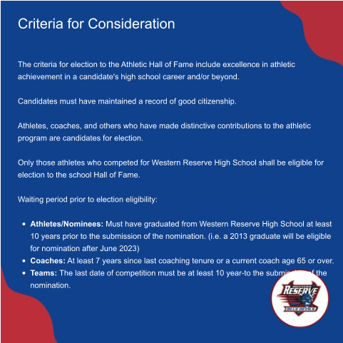 Criteria for Consideration   The criteria for election to the Athletic Hall of Fame include excellence in athletic achievement in a candidate's high school career and/or beyond.   Candidates must have maintained a record of good citizenship.   Athletes, coaches, and others who have made distinctive contributions to the athletic program are candidates for election.   Only those athletes who competed for Western Reserve High School shall be eligible for election to the school Hall of Fame.   Waiting period prior to election eligibility:   •	Athletes/Nominees: Must have graduated from Western Reserve High School at least 10 years prior to the submission of the nomination. (i.e. a 2013 graduate will be eligible for nomination after June 2023)  •	Coaches: At least 7 years since last coaching tenure or a current coach age 65 or over.  •	Teams: The last date of competition must be at least 10 year-to the submission of the nomination.