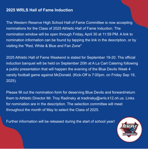 2025 WRLS Hall of Fame Induction   The Western Reserve High School Hall of Fame Committee is now accepting nominations for the Class of 2025 Athletic Hall of Fame Induction. The nomination window will be open through Friday, April 30 at 11:59 PM. A link to nomination information can be found by tapping the link in the description, or by visiting the "Red, White & Blue and Fan Zone"   2025 Athletic Hall of Fame Weekend is slated for September 19-20. The official induction banquet will be held on September 20th at A La Cart Catering following a public presentation that will happen the evening of the Blue Devils Week 4 varsity football game against McDonald. (Kick-Off is 7:00pm. on Friday Sep 19, 2025).   Please fill out the nomination form for deserving Blue Devils and forward/return them to Athletic Director Mr. Troy Radinsky at tradinsky@wrIs.k12.oh.us. Links for nomination are in the description. The selection committee will meet throughout the month of May to select the Class of 2025.   Further information will be released during the start of school year!