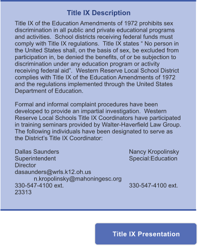 Title IX Description Title IX of the Education Amendments of 1972 prohibits sex discrimination in all public and private educational programs and activities.  School districts receiving federal funds must comply with Title IX regulations.  Title IX states “ No person in the United States shall, on the basis of sex, be excluded from participation in, be denied the benefits, of or be subjection to discrimination under any education program or activity receiving federal aid”.  Western Reserve Local School District complies with Title IX of the Education Amendments of 1972 and the regulations implemented through the United States Department of Education.    Formal and informal complaint procedures have been developed to provide an impartial investigation.  Western Reserve Local Schools Title IX Coordinators have participated in training seminars provided by Walter-Haverfield Law Group.  The following individuals have been designated to serve as the District’s Title IX Coordinator:  Dallas Saunders				Nancy Kropolinsky Superintendent				Special:Education Director dasaunders@wrls.k12.oh.us		n.kropolinsky@mahoningesc.org 330-547-4100 ext. 				330-547-4100 ext. 23313  Title IX Presentation Title IX Presentation