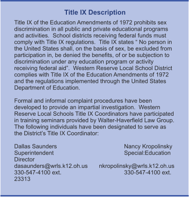 Title IX Description Title IX of the Education Amendments of 1972 prohibits sex discrimination in all public and private educational programs and activities.  School districts receiving federal funds must comply with Title IX regulations.  Title IX states “ No person in the United States shall, on the basis of sex, be excluded from participation in, be denied the benefits, of or be subjection to discrimination under any education program or activity receiving federal aid”.  Western Reserve Local School District complies with Title IX of the Education Amendments of 1972 and the regulations implemented through the United States Department of Education.    Formal and informal complaint procedures have been developed to provide an impartial investigation.  Western Reserve Local Schools Title IX Coordinators have participated in training seminars provided by Walter-Haverfield Law Group.  The following individuals have been designated to serve as the District’s Title IX Coordinator:  Dallas Saunders				Nancy Kropolinsky Superintendent				Special:Education Director dasaunders@wrls.k12.oh.us       nkropolinsky@wrls.k12.oh.us 330-547-4100 ext. 				330-547-4100 ext. 23313