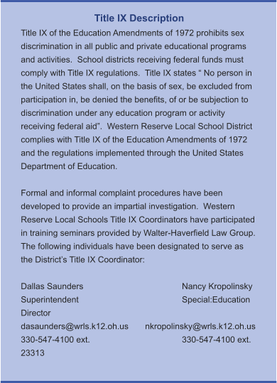 Title IX Description Title IX of the Education Amendments of 1972 prohibits sex discrimination in all public and private educational programs and activities.  School districts receiving federal funds must comply with Title IX regulations.  Title IX states “ No person in the United States shall, on the basis of sex, be excluded from participation in, be denied the benefits, of or be subjection to discrimination under any education program or activity receiving federal aid”.  Western Reserve Local School District complies with Title IX of the Education Amendments of 1972 and the regulations implemented through the United States Department of Education.    Formal and informal complaint procedures have been developed to provide an impartial investigation.  Western Reserve Local Schools Title IX Coordinators have participated in training seminars provided by Walter-Haverfield Law Group.  The following individuals have been designated to serve as the District’s Title IX Coordinator:  Dallas Saunders				Nancy Kropolinsky Superintendent				Special:Education Director dasaunders@wrls.k12.oh.us       nkropolinsky@wrls.k12.oh.us 330-547-4100 ext. 				330-547-4100 ext. 23313
