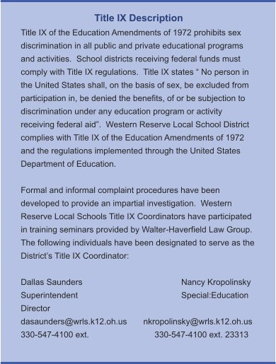 Title IX Description Title IX of the Education Amendments of 1972 prohibits sex discrimination in all public and private educational programs and activities.  School districts receiving federal funds must comply with Title IX regulations.  Title IX states “ No person in the United States shall, on the basis of sex, be excluded from participation in, be denied the benefits, of or be subjection to discrimination under any education program or activity receiving federal aid”.  Western Reserve Local School District complies with Title IX of the Education Amendments of 1972 and the regulations implemented through the United States Department of Education.    Formal and informal complaint procedures have been developed to provide an impartial investigation.  Western Reserve Local Schools Title IX Coordinators have participated in training seminars provided by Walter-Haverfield Law Group.  The following individuals have been designated to serve as the District’s Title IX Coordinator:  Dallas Saunders				Nancy Kropolinsky Superintendent				Special:Education Director dasaunders@wrls.k12.oh.us       nkropolinsky@wrls.k12.oh.us 330-547-4100 ext. 			330-547-4100 ext. 23313