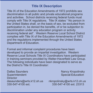 Title IX Description Title IX of the Education Amendments of 1972 prohibits sex discrimination in all public and private educational programs and activities.  School districts receiving federal funds must comply with Title IX regulations.  Title IX states “ No person in the United States shall, on the basis of sex, be excluded from participation in, be denied the benefits, of or be subjection to discrimination under any education program or activity receiving federal aid”.  Western Reserve Local School District complies with Title IX of the Education Amendments of 1972 and the regulations implemented through the United States Department of Education.    Formal and informal complaint procedures have been developed to provide an impartial investigation.  Western Reserve Local Schools Title IX Coordinators have participated in training seminars provided by Walter-Haverfield Law Group.  The following individuals have been designated to serve as the District’s Title IX Coordinator:  Dallas Saunders				Nancy Kropolinsky Superintendent				Special:Education Director dasaunders@wrls.k12.oh.us       nkropolinsky@wrls.k12.oh.us 330-547-4100 ext. 			330-547-4100 ext. 23313