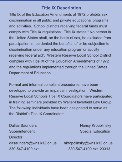 Title IX Description Title IX of the Education Amendments of 1972 prohibits sex discrimination in all public and private educational programs and activities.  School districts receiving federal funds must comply with Title IX regulations.  Title IX states “ No person in the United States shall, on the basis of sex, be excluded from participation in, be denied the benefits, of or be subjection to discrimination under any education program or activity receiving federal aid”.  Western Reserve Local School District complies with Title IX of the Education Amendments of 1972 and the regulations implemented through the United States Department of Education.    Formal and informal complaint procedures have been developed to provide an impartial investigation.  Western Reserve Local Schools Title IX Coordinators have participated in training seminars provided by Walter-Haverfield Law Group.  The following individuals have been designated to serve as the District’s Title IX Coordinator:  Dallas Saunders				Nancy Kropolinsky Superintendent				Special:Education Director dasaunders@wrls.k12.oh.us       nkropolinsky@wrls.k12.oh.us 330-547-4100 ext. 			330-547-4100 ext. 23313